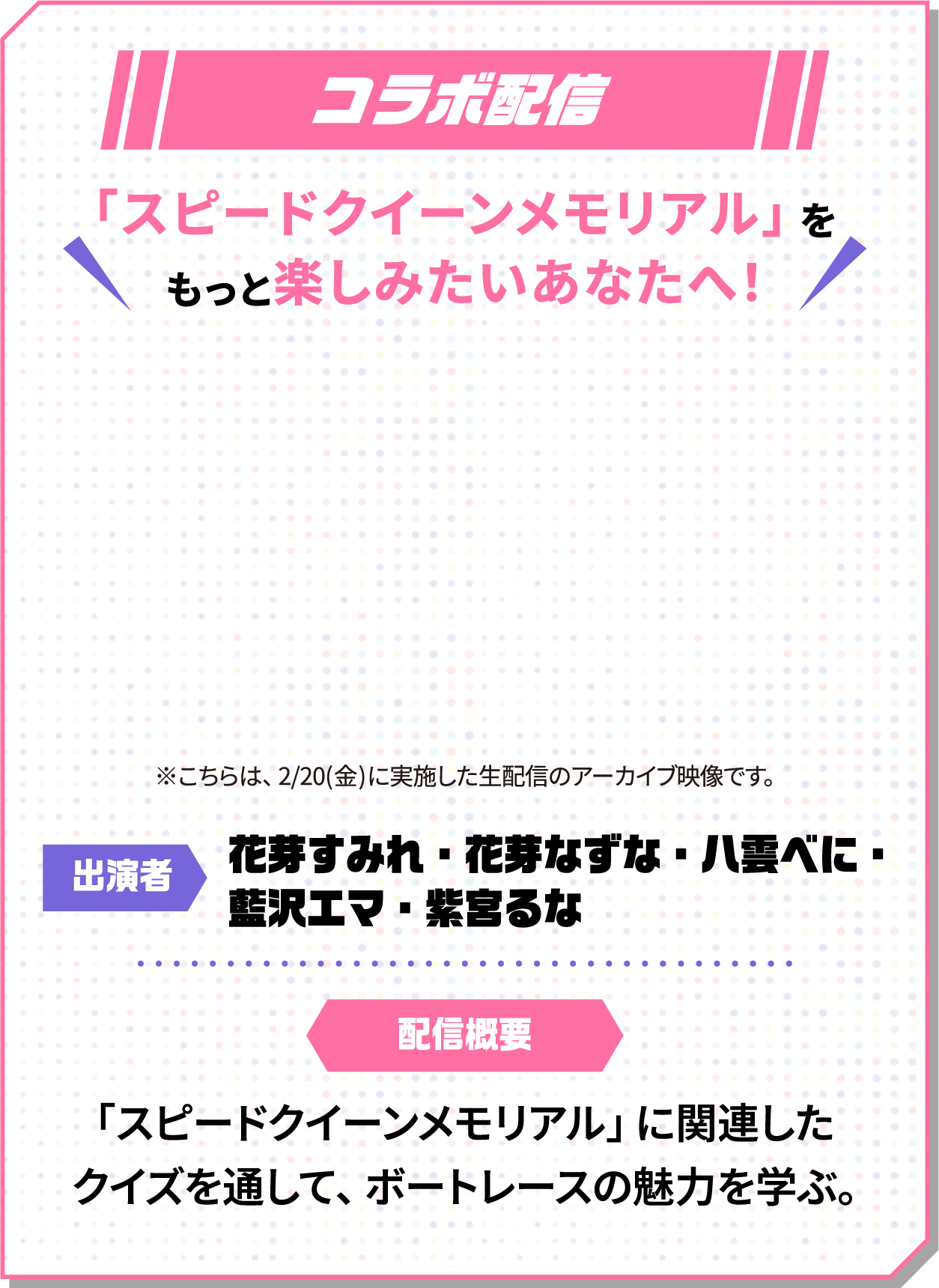 YouTube生配信 日時:2/20(金)19:00〜 視聴方法:八雲べにYouTubeチャンネル 出演者:花芽すみれ・花芽なずな・八雲べに・藍沢エマ・紫宮るな 配信概要:「スピードクイーンメモリアル」に関連したクイズを通して、ボートレースの魅力を学ぶ約60分間のYouTube生配信。